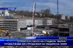 Строителството на стадион “Варна“ продължава без продажби на общинска земя